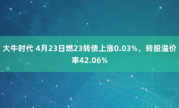 大牛时代 4月23日燃23转债上涨0.03%，转股溢价率42.06%