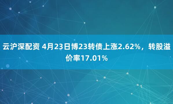 云沪深配资 4月23日博23转债上涨2.62%，转股溢价率17.01%