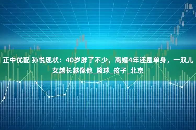 正中优配 孙悦现状：40岁胖了不少，离婚4年还是单身，一双儿女越长越像他_篮球_孩子_北京