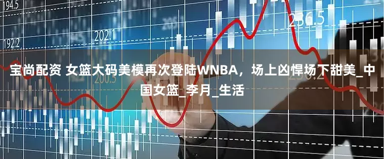 宝尚配资 女篮大码美模再次登陆WNBA，场上凶悍场下甜美_中国女篮_李月_生活