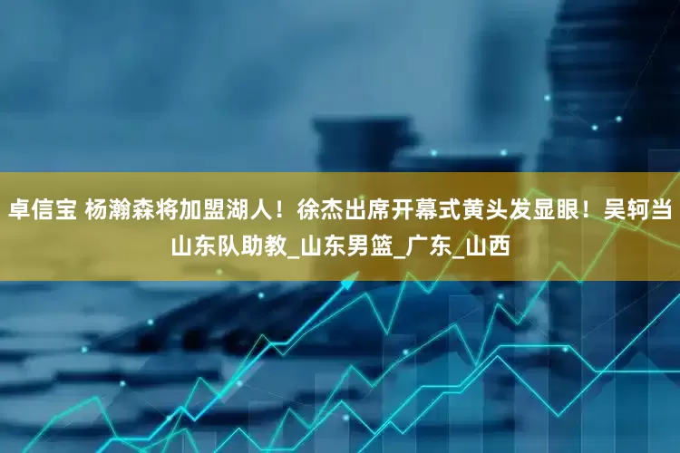 卓信宝 杨瀚森将加盟湖人！徐杰出席开幕式黄头发显眼！吴轲当山东队助教_山东男篮_广东_山西