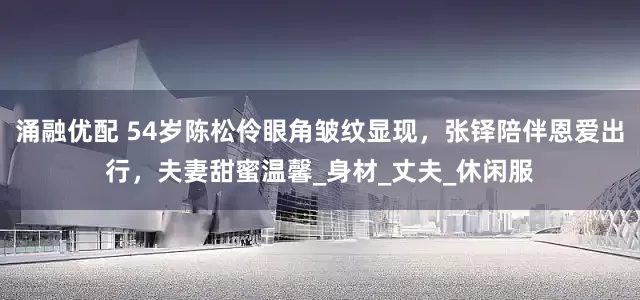 涌融优配 54岁陈松伶眼角皱纹显现，张铎陪伴恩爱出行，夫妻甜蜜温馨_身材_丈夫_休闲服