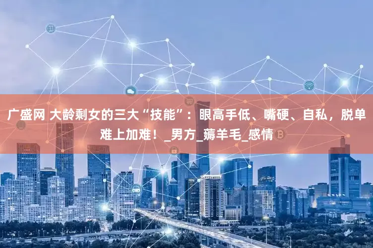 广盛网 大龄剩女的三大“技能”：眼高手低、嘴硬、自私，脱单难上加难！_男方_薅羊毛_感情