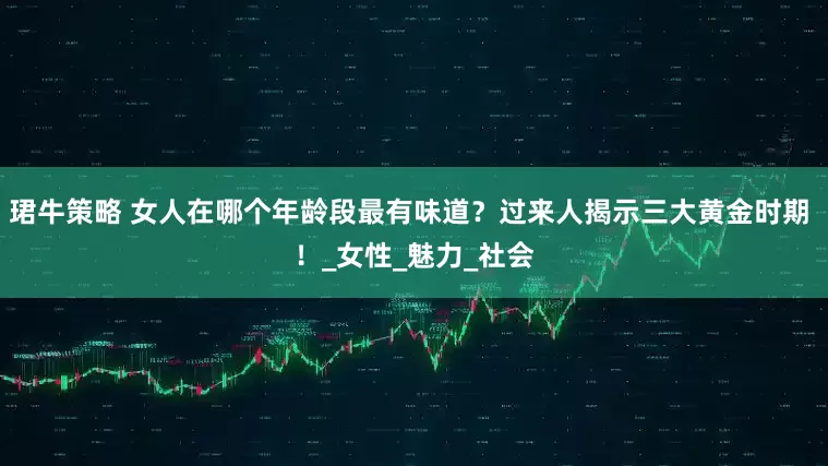 珺牛策略 女人在哪个年龄段最有味道？过来人揭示三大黄金时期 ！_女性_魅力_社会