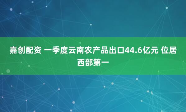 嘉创配资 一季度云南农产品出口44.6亿元 位居西部第一