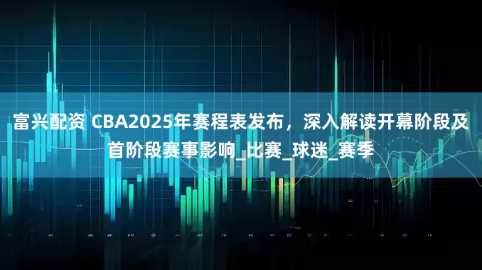 富兴配资 CBA2025年赛程表发布，深入解读开幕阶段及首阶段赛事影响_比赛_球迷_赛季
