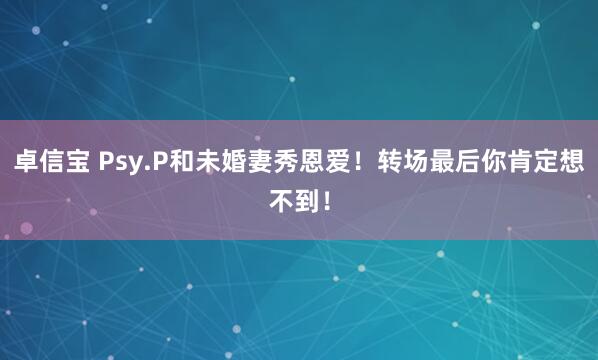 卓信宝 Psy.P和未婚妻秀恩爱！转场最后你肯定想不到！