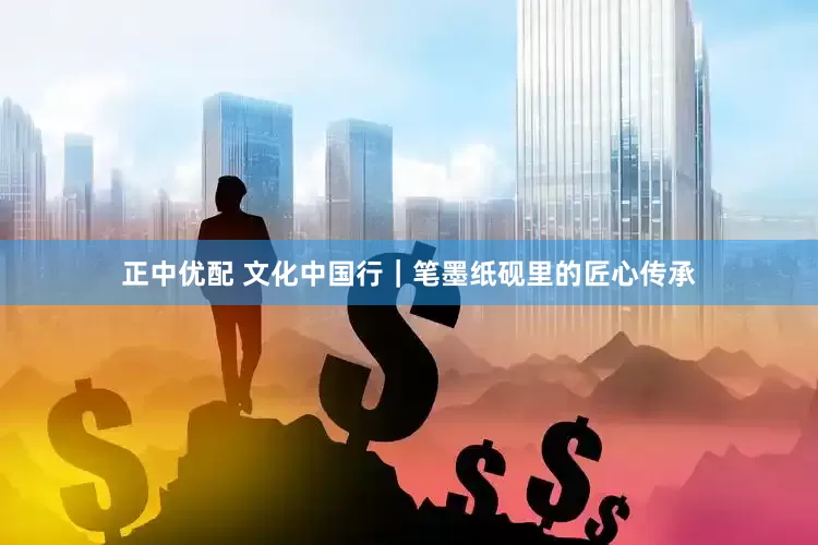 正中优配 文化中国行｜笔墨纸砚里的匠心传承