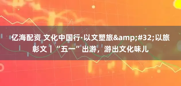 亿海配资 文化中国行·以文塑旅&#32;以旅彰文｜“五一”出游，游出文化味儿