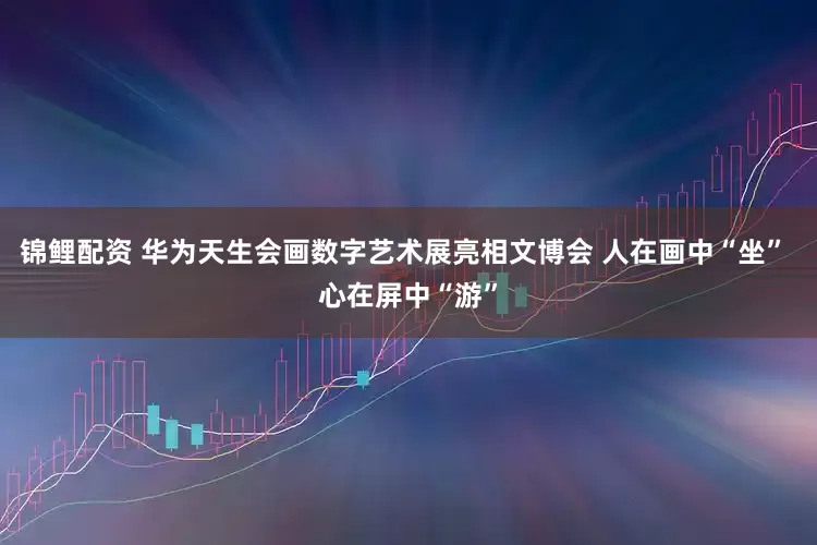 锦鲤配资 华为天生会画数字艺术展亮相文博会 人在画中“坐” 心在屏中“游”