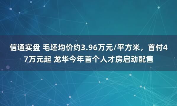 信通实盘 毛坯均价约3.96万元/平方米，首付47万元起 龙华今年首个人才房启动配售
