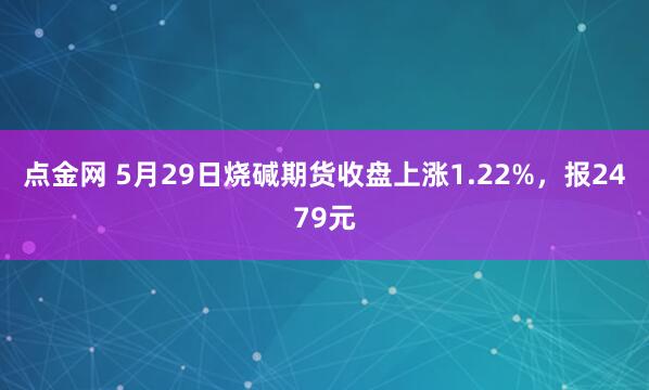 点金网 5月29日烧碱期货收盘上涨1.22%，报2479元