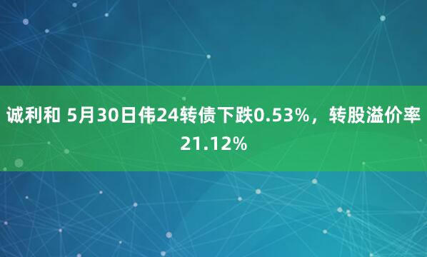 诚利和 5月30日伟24转债下跌0.53%，转股溢价率21.12%
