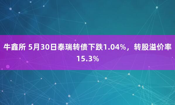 牛鑫所 5月30日泰瑞转债下跌1.04%，转股溢价率15.3%