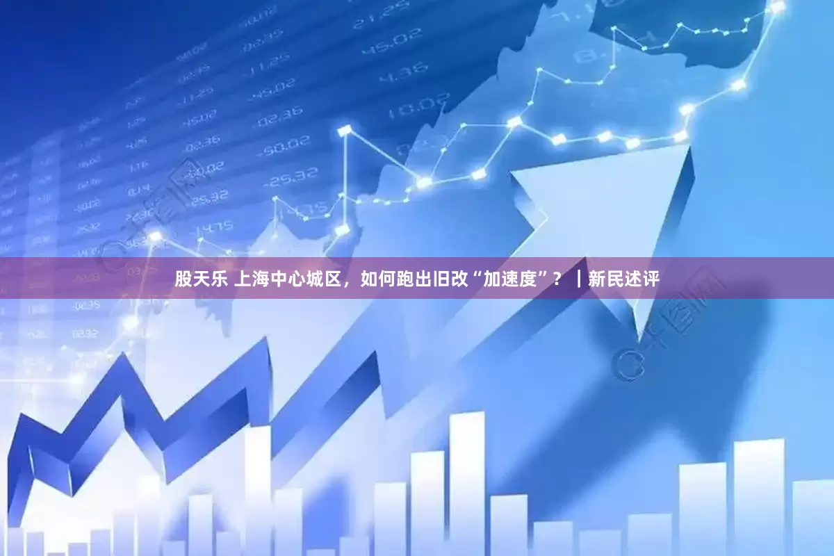 股天乐 上海中心城区，如何跑出旧改“加速度”？｜新民述评
