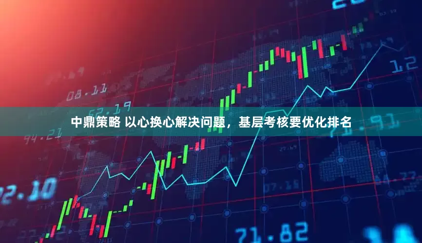 中鼎策略 以心换心解决问题，基层考核要优化排名