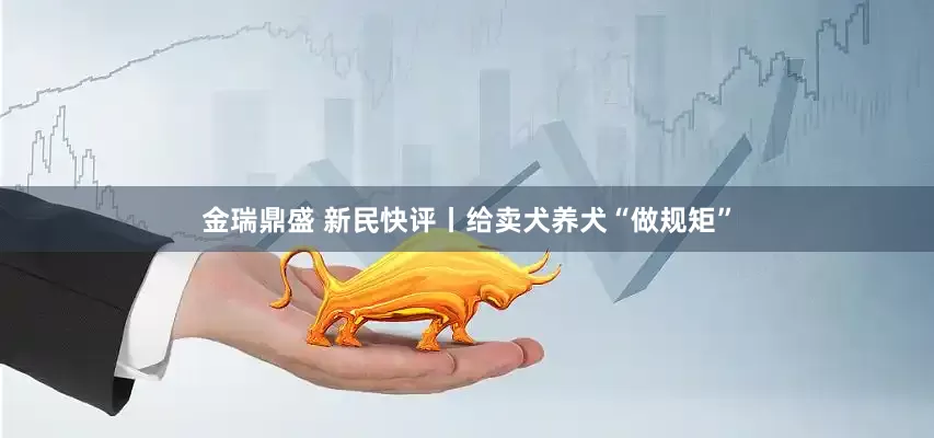 金瑞鼎盛 新民快评丨给卖犬养犬“做规矩”
