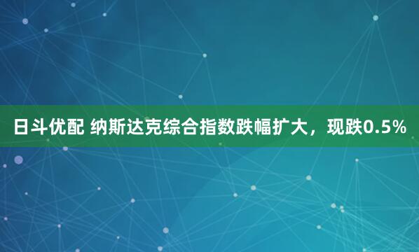 日斗优配 纳斯达克综合指数跌幅扩大，现跌0.5%
