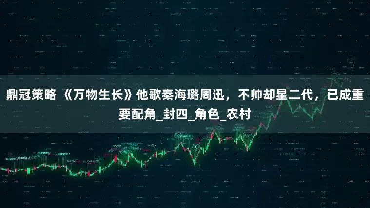 鼎冠策略 《万物生长》他歌秦海璐周迅，不帅却星二代，已成重要配角_封四_角色_农村