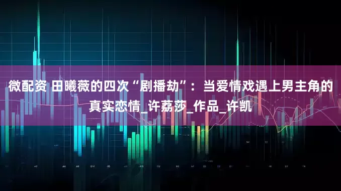微配资 田曦薇的四次“剧播劫”：当爱情戏遇上男主角的真实恋情_许荔莎_作品_许凯
