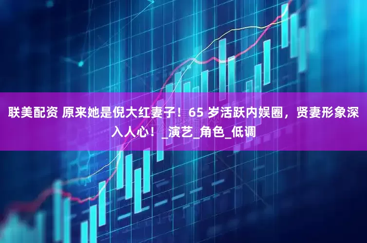 联美配资 原来她是倪大红妻子！65 岁活跃内娱圈，贤妻形象深入人心！_演艺_角色_低调