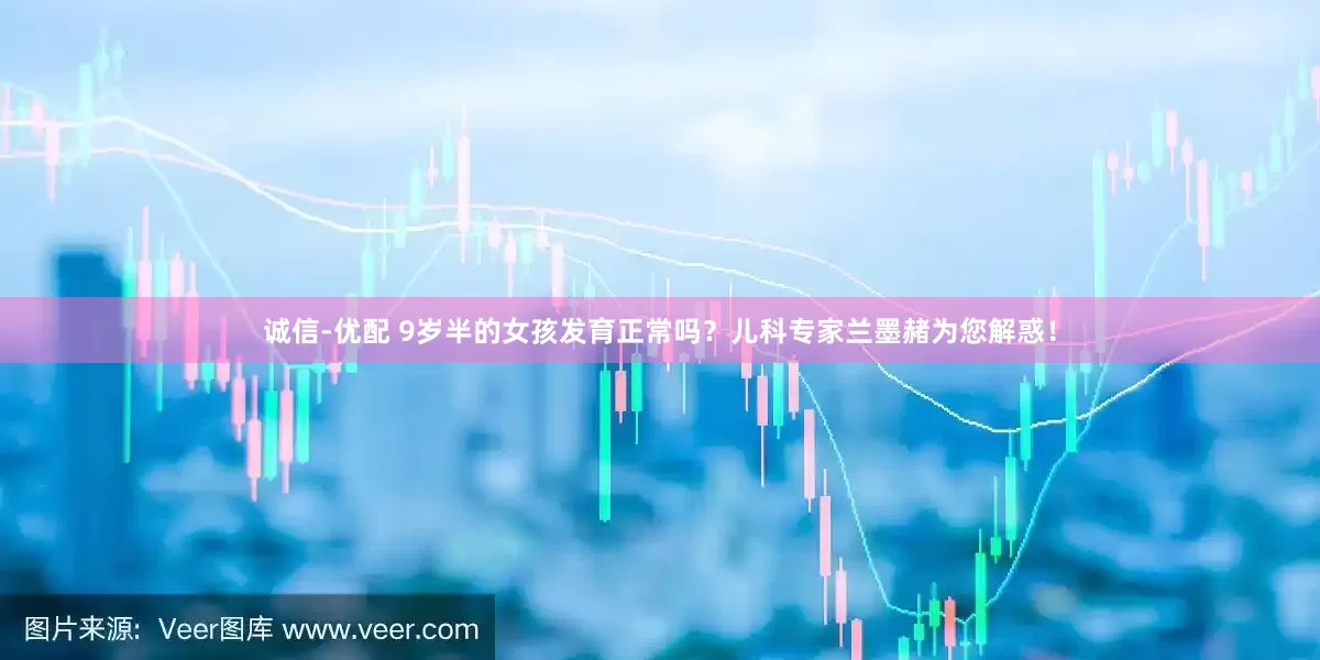 诚信-优配 9岁半的女孩发育正常吗？儿科专家兰墨赭为您解惑！