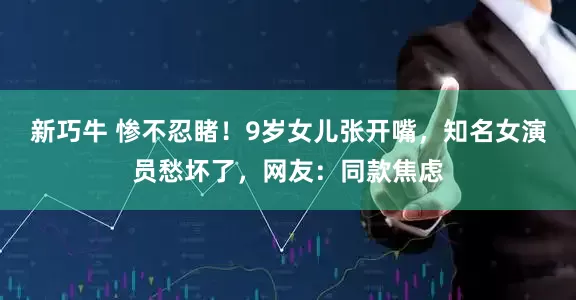 新巧牛 惨不忍睹！9岁女儿张开嘴，知名女演员愁坏了，网友：同款焦虑