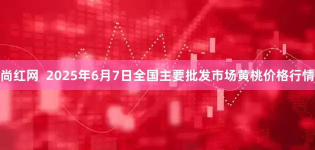 尚红网  2025年6月7日全国主要批发市场黄桃价格行情