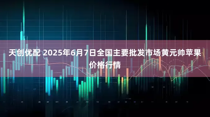 天创优配 2025年6月7日全国主要批发市场黄元帅苹果价格行情