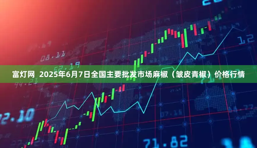 富灯网  2025年6月7日全国主要批发市场麻椒（皱皮青椒）价格行情