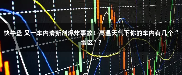 快牛盘 又一车内清新剂爆炸事故！高温天气下你的车内有几个“雷区”？
