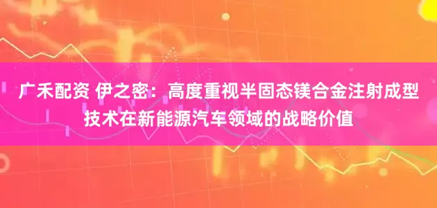 广禾配资 伊之密：高度重视半固态镁合金注射成型技术在新能源汽车领域的战略价值
