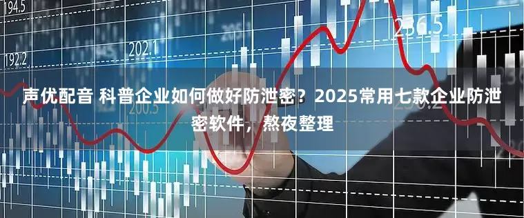 声优配音 科普企业如何做好防泄密？2025常用七款企业防泄密软件，熬夜整理