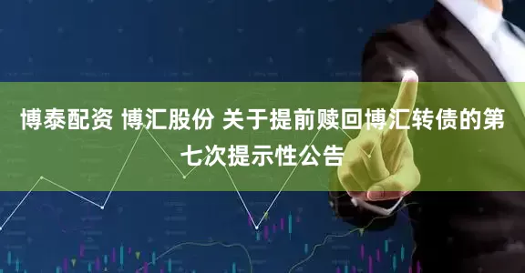 博泰配资 博汇股份 关于提前赎回博汇转债的第七次提示性公告