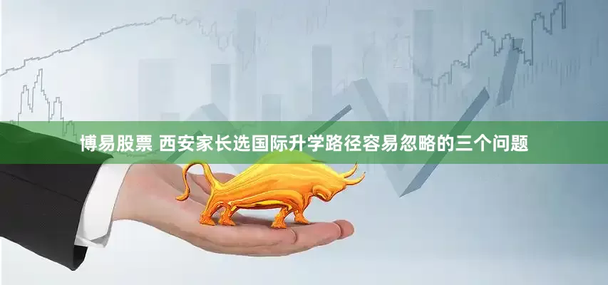 博易股票 西安家长选国际升学路径容易忽略的三个问题
