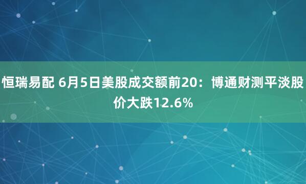 恒瑞易配 6月5日美股成交额前20：博通财测平淡股价大跌12.6%